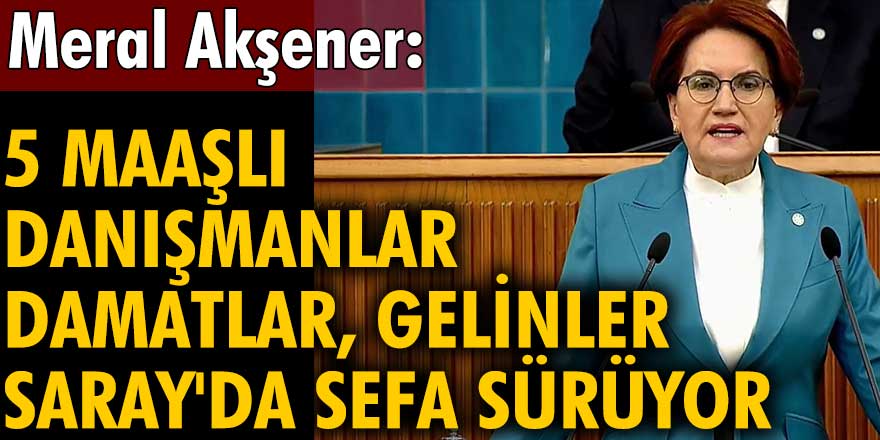 İYİ Parti lideri Meral Akşener:  5 maaşlı danışmanlar, damatlar, gelinler Saray'da sefa sürüyor