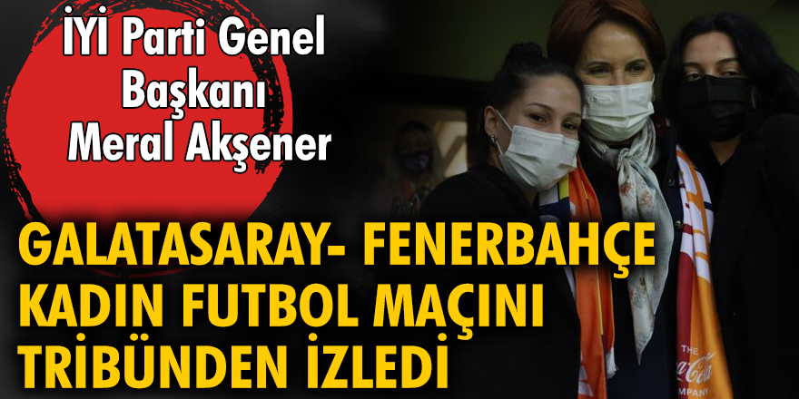 İYİ Parti Genel Başkanı Meral Akşener, Galatasaray-Fenerbahçe kadın futbol takımlarının tarihi maçını tribünden izledi