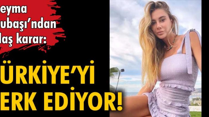 Şeyma Subaşı Türkiye'yi terk ediyor