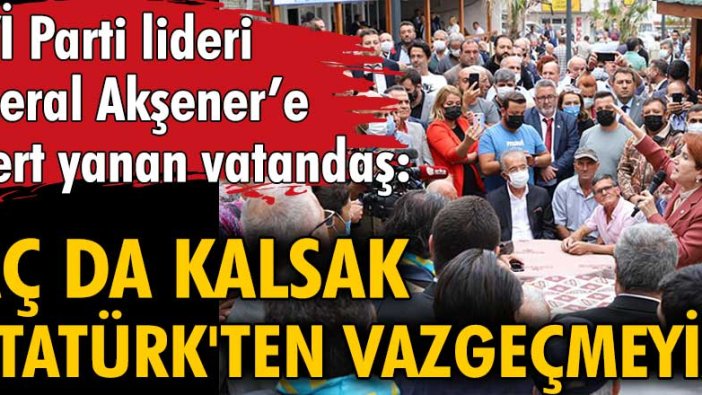 İYİ Parti lideri Meral Akşener’e dert yanan vatandaş: Aç da kalsak Atatürk'ten vazgeçmeyiz