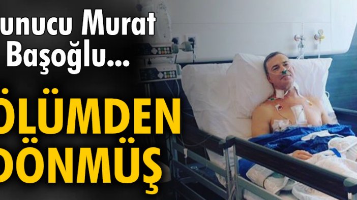 Murat Başoğlu ölümden dönmüş!