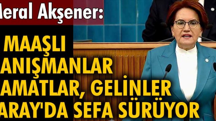 İYİ Parti lideri Meral Akşener: 5 maaşlı danışmanlar, damatlar, gelinler Saray'da sefa sürüyor