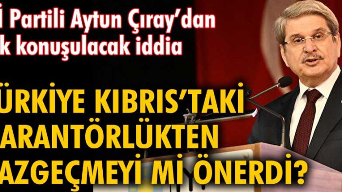 İYİ Partili Aytun Çıray’dan çok konuşulacak Kıbrıs iddiası